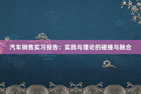 汽车销售实习报告：实践与理论的碰撞与融合